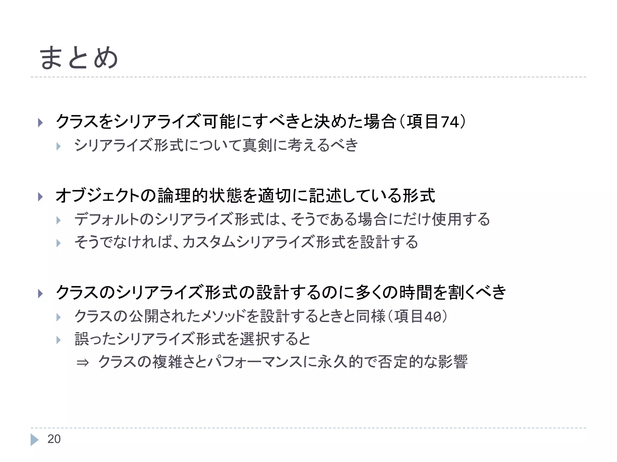 まとめ 
 クラスをシリアライズ可能にすべきと決めた場合（項目74） 
 シリアライズ形式について真剣に考えるべき 
 オブジェクトの論理的状態を適切に記述している形式 
 デフォルトのシリアライズ形式は、そうである場合にだけ使用する 
 そうでなければ、カスタムシリアライズ形式を設計する 
 クラスのシリアライズ形式の設計するのに多くの時間を割くべき 
 クラスの公開されたメソッドを設計するときと同様（項目40） 
 誤ったシリアライズ形式を選択すると 
20 
⇒ クラスの複雑さとパフォーマンスに永久的で否定的な影響 
