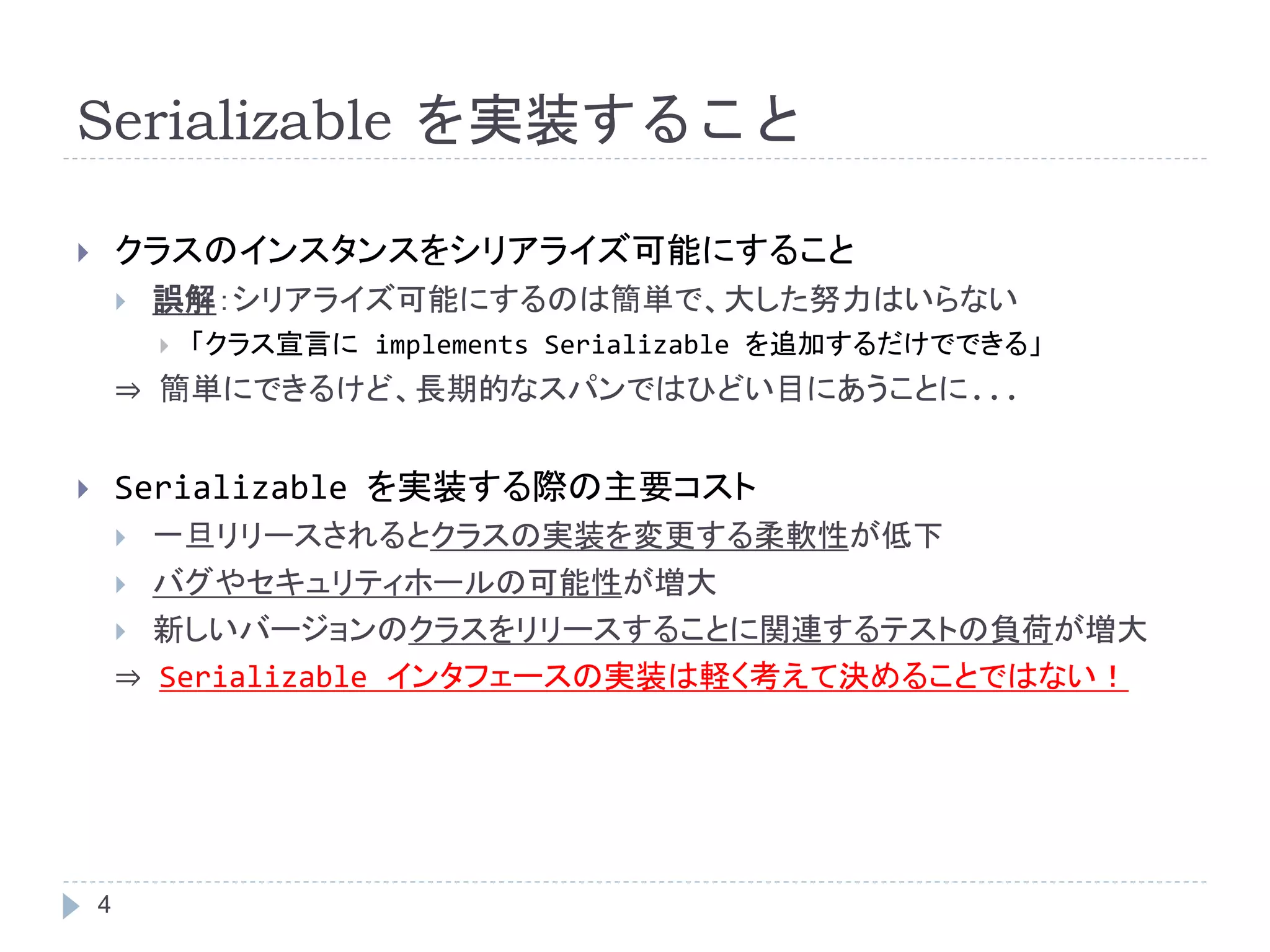 Serializable を実装すること 
 クラスのインスタンスをシリアライズ可能にすること 
4 
 誤解：シリアライズ可能にするのは簡単で、大した努力はいらない 
 「クラス宣言にimplements Serializable を追加するだけでできる」 
⇒ 簡単にできるけど、長期的なスパンではひどい目にあうことに... 
 Serializable を実装する際の主要コスト 
 一旦リリースされるとクラスの実装を変更する柔軟性が低下 
 バグやセキュリティホールの可能性が増大 
 新しいバージョンのクラスをリリースすることに関連するテストの負荷が増大 
⇒ Serializable インタフェースの実装は軽く考えて決めることではない！ 
 