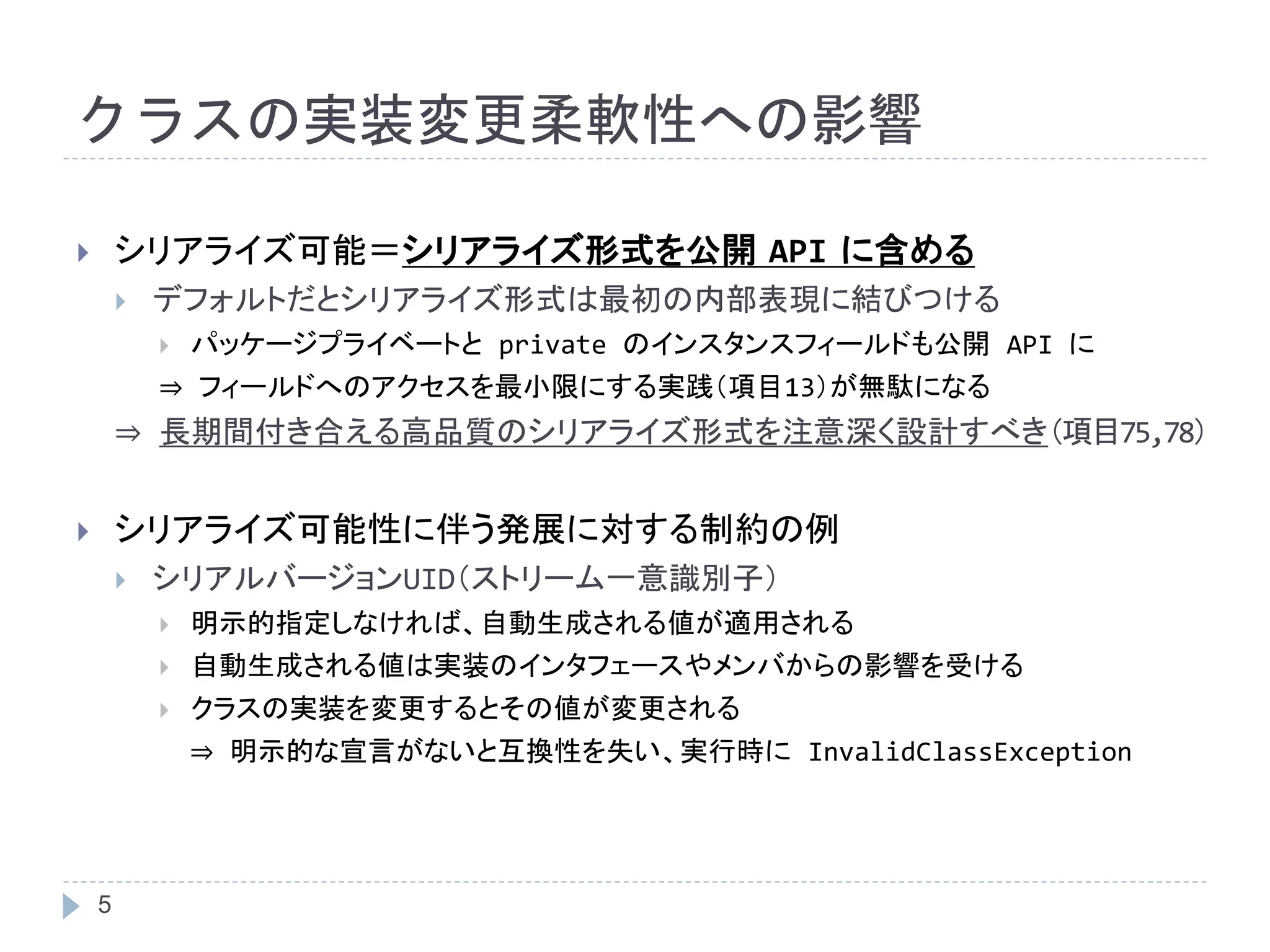 クラスの実装変更柔軟性への影響 
 シリアライズ可能＝シリアライズ形式を公開API に含める 
5 
 デフォルトだとシリアライズ形式は最初の内部表現に結びつける 
 パッケージプライベートとprivate のインスタンスフィールドも公開API に 
⇒ フィールドへのアクセスを最小限にする実践（項目13）が無駄になる 
⇒ 長期間付き合える高品質のシリアライズ形式を注意深く設計すべき（項目75,78） 
 シリアライズ可能性に伴う発展に対する制約の例 
 シリアルバージョンUID（ストリーム一意識別子） 
 明示的指定しなければ、自動生成される値が適用される 
 自動生成される値は実装のインタフェースやメンバからの影響を受ける 
 クラスの実装を変更するとその値が変更される 
⇒ 明示的な宣言がないと互換性を失い、実行時にInvalidClassException 
 