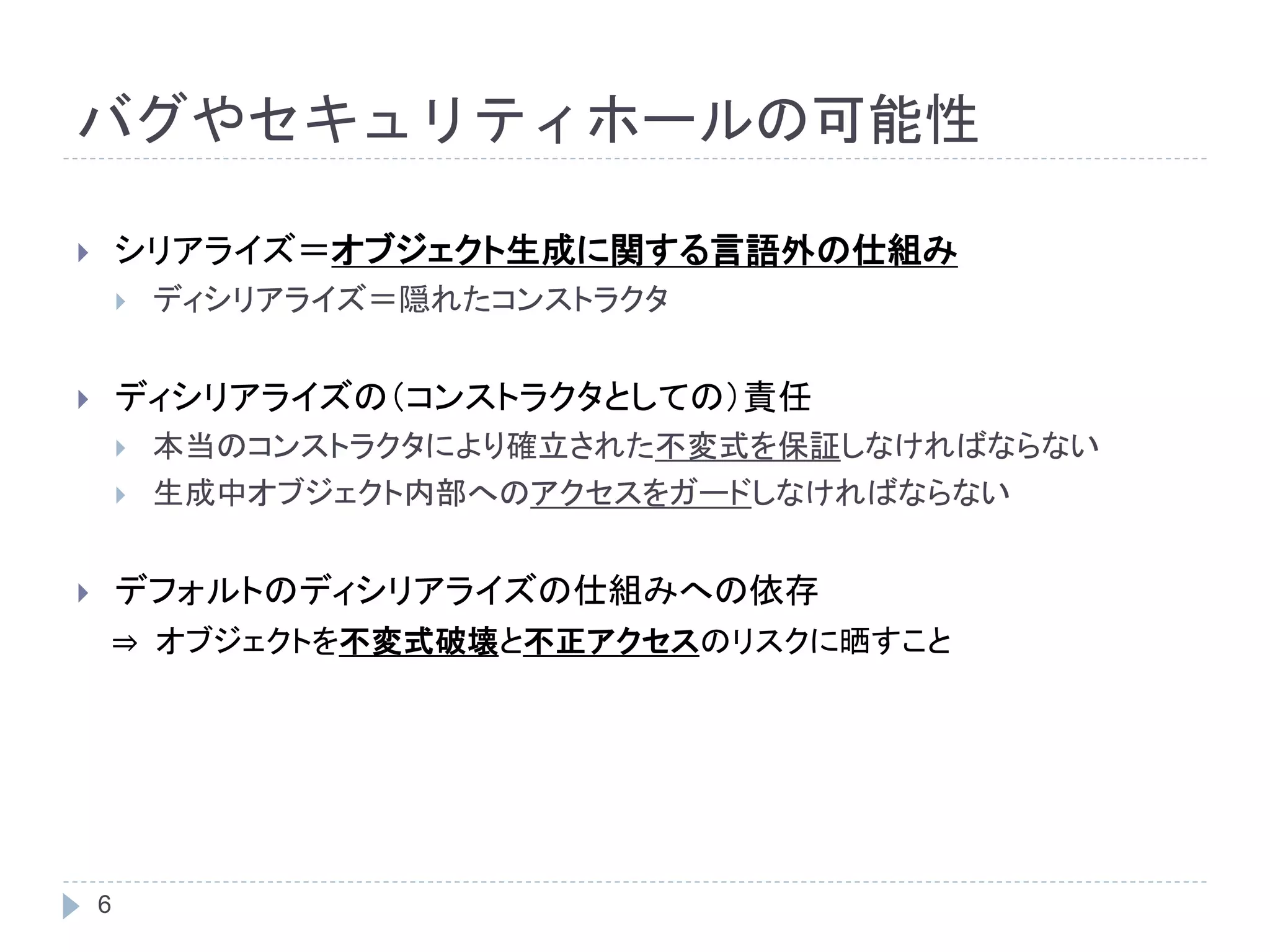 バグやセキュリティホールの可能性 
 シリアライズ＝オブジェクト生成に関する言語外の仕組み 
6 
 ディシリアライズ＝隠れたコンストラクタ 
 ディシリアライズの（コンストラクタとしての）責任 
 本当のコンストラクタにより確立された不変式を保証しなければならない 
 生成中オブジェクト内部へのアクセスをガードしなければならない 
 デフォルトのディシリアライズの仕組みへの依存 
⇒ オブジェクトを不変式破壊と不正アクセスのリスクに晒すこと 
 