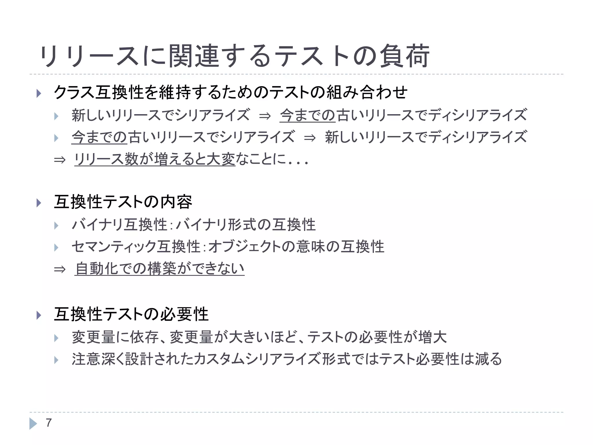 リリースに関連するテストの負荷 
 クラス互換性を維持するためのテストの組み合わせ 
7 
 新しいリリースでシリアライズ⇒ 今までの古いリリースでディシリアライズ 
 今までの古いリリースでシリアライズ⇒ 新しいリリースでディシリアライズ 
⇒ リリース数が増えると大変なことに... 
 互換性テストの内容 
 バイナリ互換性：バイナリ形式の互換性 
 セマンティック互換性：オブジェクトの意味の互換性 
⇒ 自動化での構築ができない 
 互換性テストの必要性 
 変更量に依存、変更量が大きいほど、テストの必要性が増大 
 注意深く設計されたカスタムシリアライズ形式ではテスト必要性は減る 
 