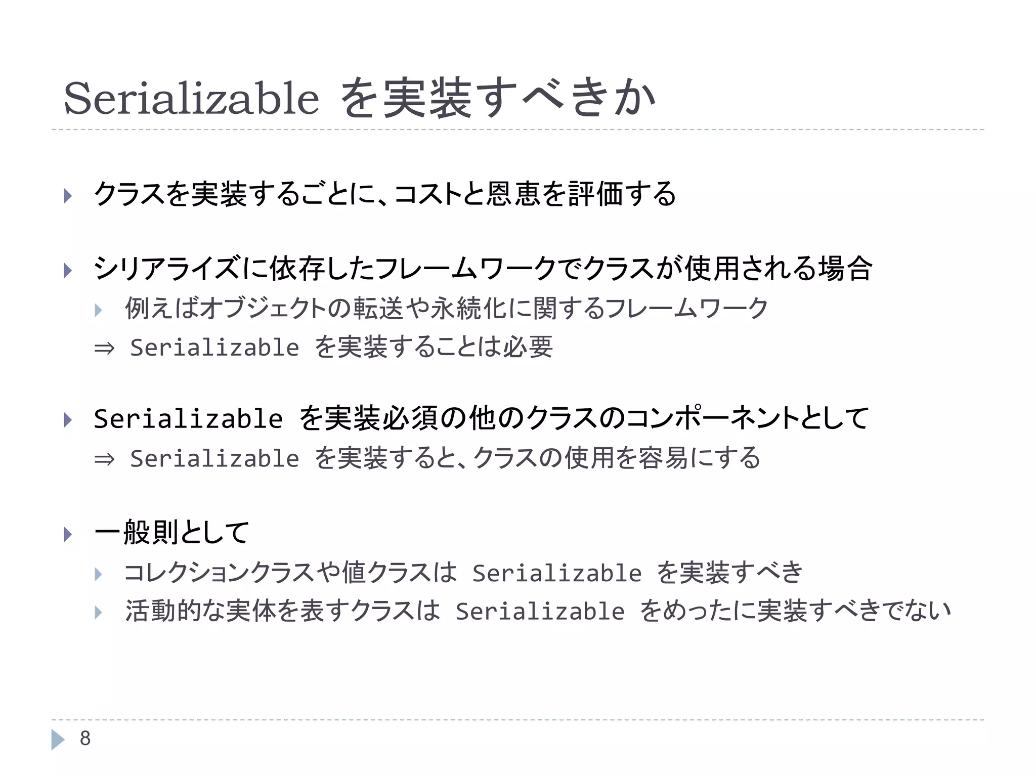 Serializable を実装すべきか 
 クラスを実装するごとに、コストと恩恵を評価する 
 シリアライズに依存したフレームワークでクラスが使用される場合 
8 
 例えばオブジェクトの転送や永続化に関するフレームワーク 
⇒ Serializable を実装することは必要 
 Serializable を実装必須の他のクラスのコンポーネントとして 
⇒ Serializable を実装すると、クラスの使用を容易にする 
 一般則として 
 コレクションクラスや値クラスはSerializable を実装すべき 
 活動的な実体を表すクラスはSerializable をめったに実装すべきでない 
 