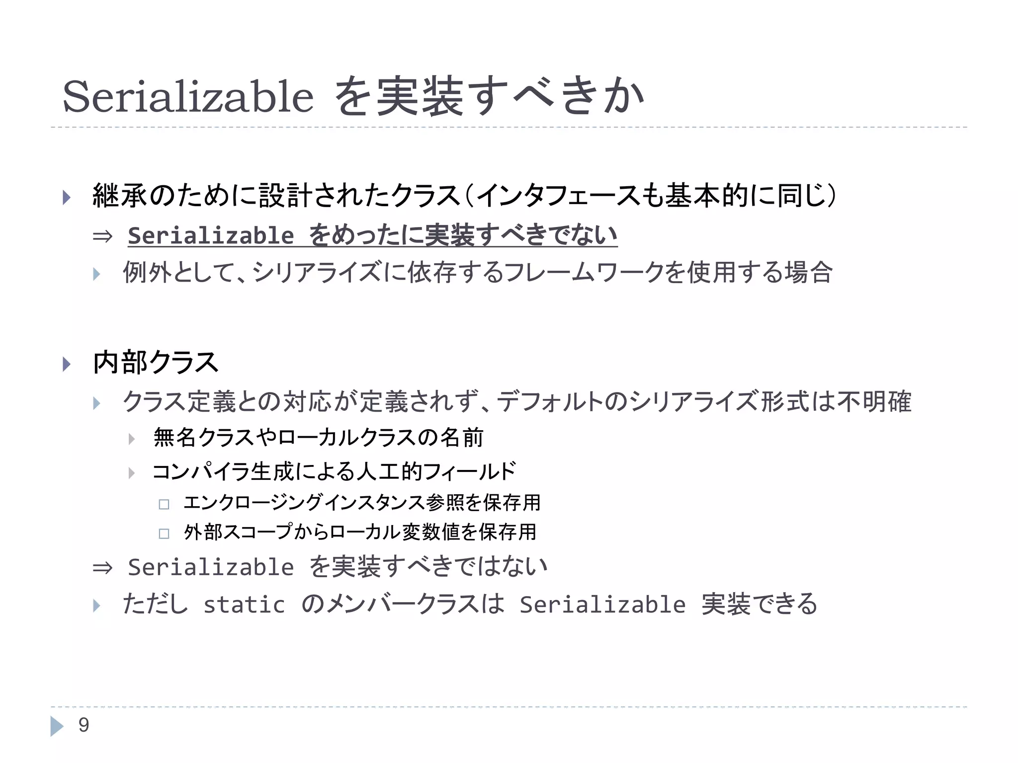 Serializable を実装すべきか 
 継承のために設計されたクラス（インタフェースも基本的に同じ） 
9 
⇒ Serializable をめったに実装すべきでない 
 例外として、シリアライズに依存するフレームワークを使用する場合 
 内部クラス 
 クラス定義との対応が定義されず、デフォルトのシリアライズ形式は不明確 
 無名クラスやローカルクラスの名前 
 コンパイラ生成による人工的フィールド 
 エンクロージングインスタンス参照を保存用 
 外部スコープからローカル変数値を保存用 
⇒ Serializable を実装すべきではない 
 ただしstatic のメンバークラスはSerializable 実装できる 
 