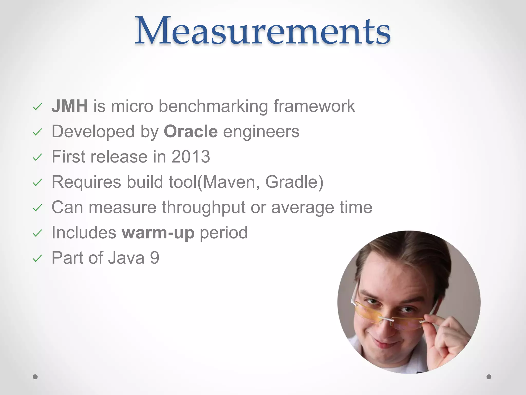 Measurements JMH is micro benchmarking framework Developed by Oracle engineers First release in 2013 Requires build tool(Maven, Gradle) Can measure throughput or average time Includes warm-up period Part of Java 9 