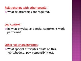 Relationships with other people:
 What relationships are required.
Job context:
 In what physical and social contexts is work
performed.
Other job characteristics:
 What special attributes exists on this
job(schedule, pay, responsibilities).
 