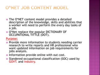  The O*NET content model provides a detailed
description of the knowledge, skills and abilities that
a worker will need to perform the every day tasks of
a job.
 O*Net replace the popular DICTIONARY OF
OCCUPATIONAL TITTLE (DOT).
Purpose:
 Provide more information to students needing carrier
research to write reports and HR professional who
want updated information on job requirements for
jobs analysis.
 Information provide online with out cost.
 Slandered occupational classification (SOC) used by
GOVT. and industry.
 