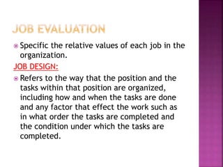  Specific the relative values of each job in the
organization.
JOB DESIGN:
 Refers to the way that the position and the
tasks within that position are organized,
including how and when the tasks are done
and any factor that effect the work such as
in what order the tasks are completed and
the condition under which the tasks are
completed.
 