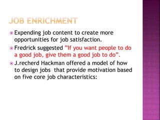  Expending job content to create more
opportunities for job satisfaction.
 Fredrick suggested ”If you want people to do
a good job, give them a good job to do”.
 J.recherd Hackman offered a model of how
to design jobs that provide motivation based
on five core job characteristics:
 