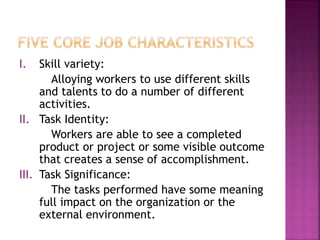 I. Skill variety:
Alloying workers to use different skills
and talents to do a number of different
activities.
II. Task Identity:
Workers are able to see a completed
product or project or some visible outcome
that creates a sense of accomplishment.
III. Task Significance:
The tasks performed have some meaning
full impact on the organization or the
external environment.
 