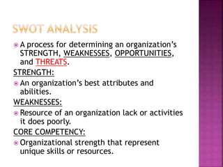  A process for determining an organization’s
STRENGTH, WEAKNESSES, OPPORTUNITIES,
and THREATS.
STRENGTH:
 An organization’s best attributes and
abilities.
WEAKNESSES:
 Resource of an organization lack or activities
it does poorly.
CORE COMPETENCY:
 Organizational strength that represent
unique skills or resources.
 