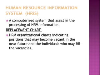  A computerized system that assist in the
processing of HRM information.
REPLACEMENT CHART:
 HRM organizational charts indicating
positions that may become vacant in the
near future and the individuals who may fill
the vacancies.
 