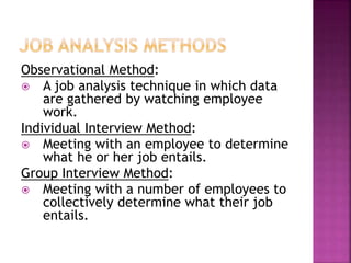 Observational Method:
 A job analysis technique in which data
are gathered by watching employee
work.
Individual Interview Method:
 Meeting with an employee to determine
what he or her job entails.
Group Interview Method:
 Meeting with a number of employees to
collectively determine what their job
entails.
 