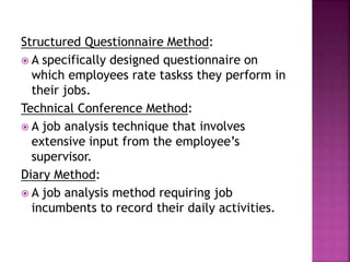 Structured Questionnaire Method:
 A specifically designed questionnaire on
which employees rate taskss they perform in
their jobs.
Technical Conference Method:
 A job analysis technique that involves
extensive input from the employee’s
supervisor.
Diary Method:
 A job analysis method requiring job
incumbents to record their daily activities.
 