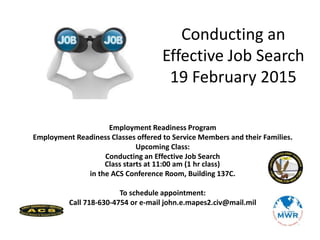 Employment Readiness Program
Employment Readiness Classes offered to Service Members and their Families.
Upcoming Class:
Conducting an Effective Job Search
Class starts at 11:00 am (1 hr class)
in the ACS Conference Room, Building 137C.
To schedule appointment:
Call 718-630-4754 or e-mail john.e.mapes2.civ@mail.mil
Conducting an
Effective Job Search
19 February 2015
 