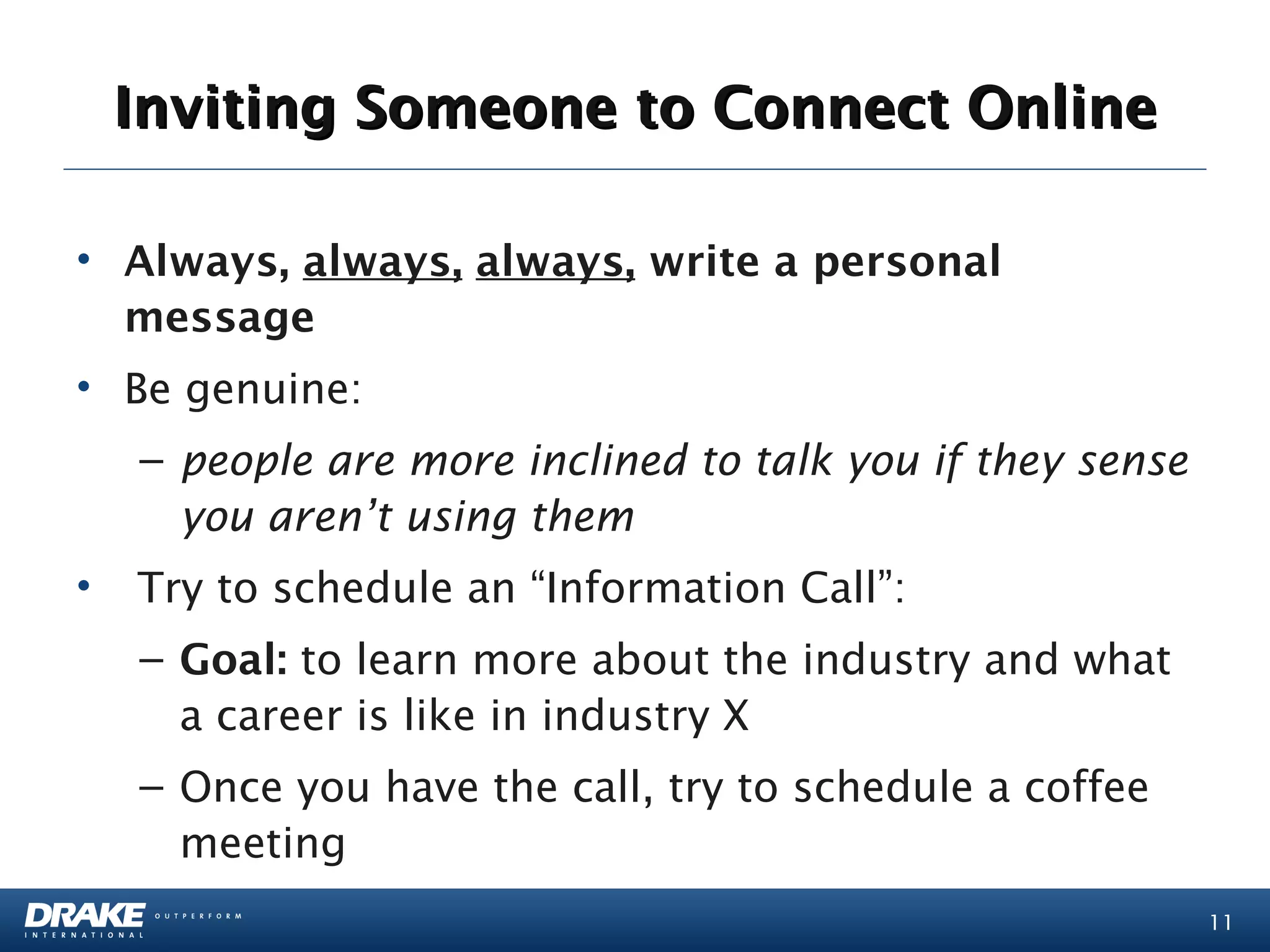 Inviting Someone to Connect Online

• Always, always, always, write a personal
  message
• Be genuine:
   – people are more inclined to talk you if they sense
     you aren’t using them
•  Try to schedule an “Information Call”:
   – Goal: to learn more about the industry and what
     a career is like in industry X
   – Once you have the call, try to schedule a coffee
     meeting
                                                          11
 