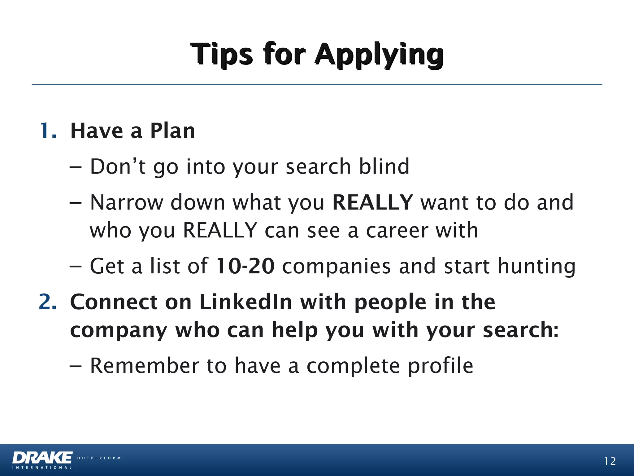 Tips for Applying

1. Have a Plan
  – Don’t go into your search blind
  – Narrow down what you REALLY want to do and
    who you REALLY can see a career with
  – Get a list of 10-20 companies and start hunting
2. Connect on LinkedIn with people in the
   company who can help you with your search:
  – Remember to have a complete profile



                                                      12
 