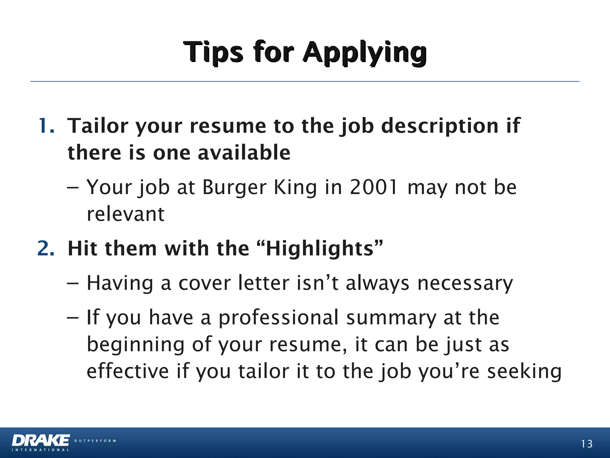 Tips for Applying

1. Tailor your resume to the job description if
   there is one available
  – Your job at Burger King in 2001 may not be
    relevant
2. Hit them with the “Highlights”
  – Having a cover letter isn’t always necessary
  – If you have a professional summary at the
    beginning of your resume, it can be just as
    effective if you tailor it to the job you’re seeking


                                                           13
 