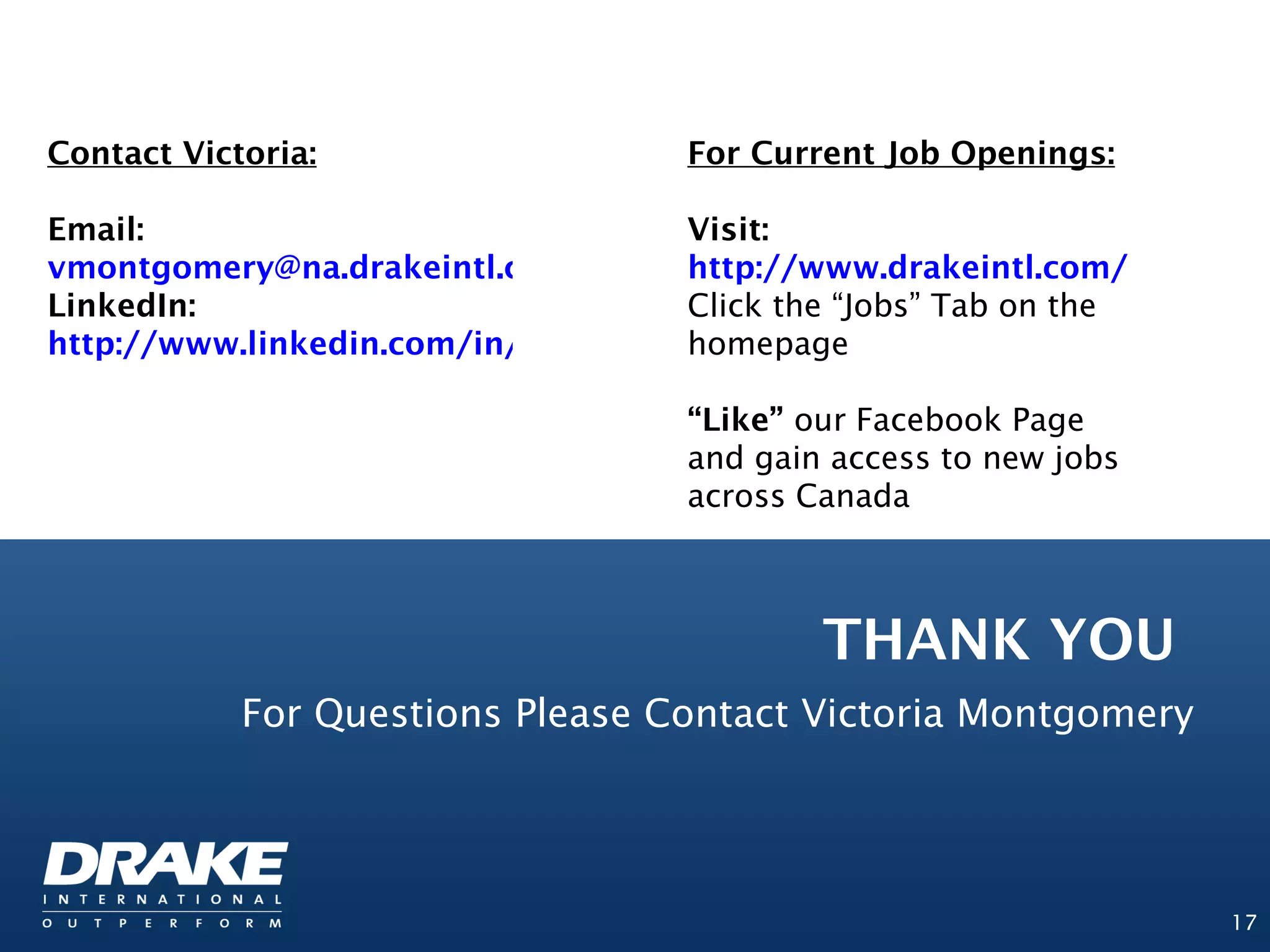Contact Victoria:                   For Current Job Openings:

Email:                             Visit:
vmontgomery@na.drakeintl.com       http://www.drakeintl.com/
LinkedIn:                          Click the “Jobs” Tab on the
http://www.linkedin.com/in/vnmontgomery
                                   homepage

                                    “Like” our Facebook Page
                                    and gain access to new jobs
                                    across Canada



                                            THANK YOU
            For Questions Please Contact Victoria Montgomery




                                                                  17
 