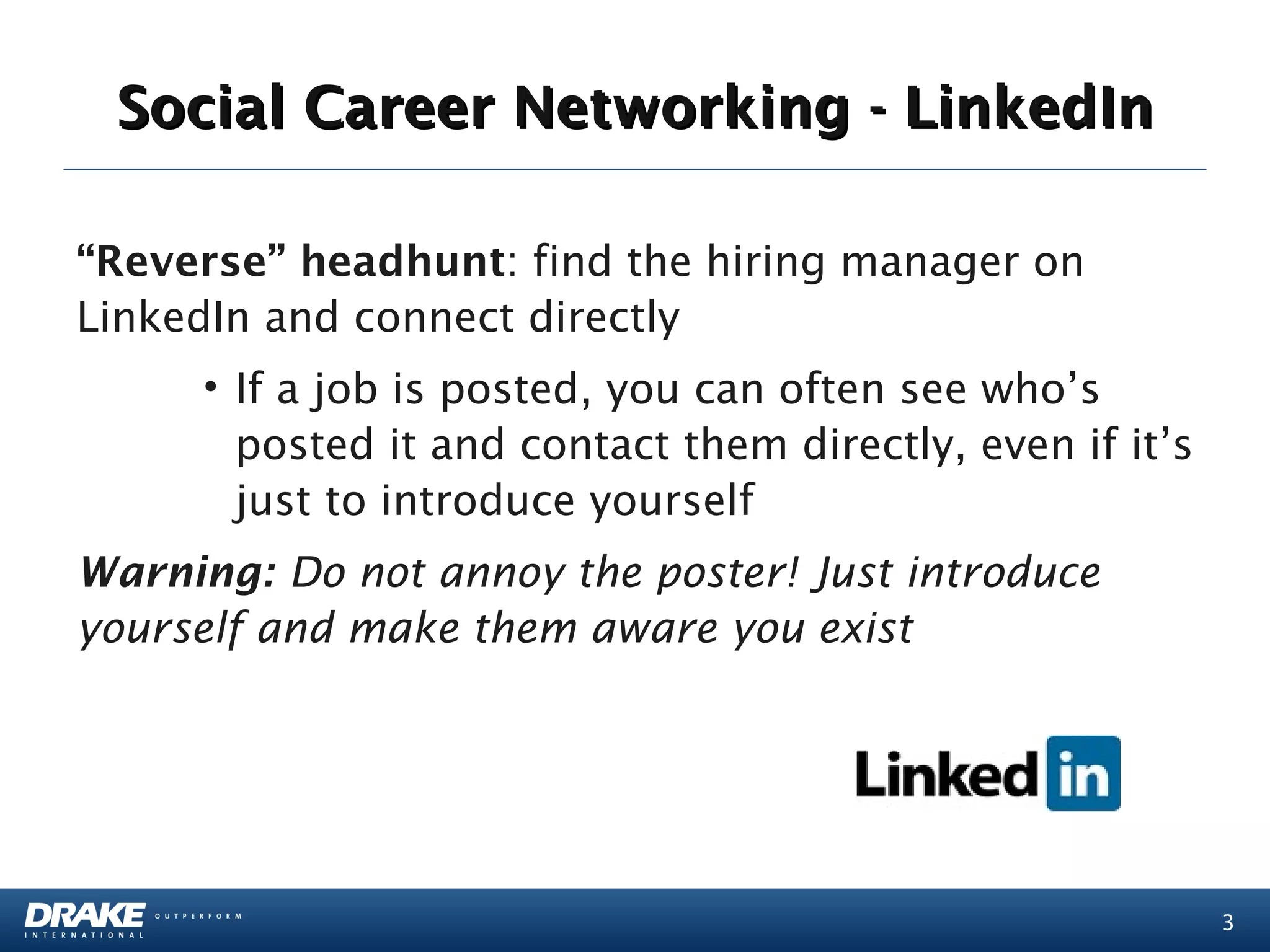Social Career Networking - LinkedIn

“Reverse” headhunt: find the hiring manager on
LinkedIn and connect directly
     • If a job is posted, you can often see who’s
       posted it and contact them directly, even if it’s
       just to introduce yourself
Warning: Do not annoy the poster! Just introduce
yourself and make them aware you exist




                                                           3
 