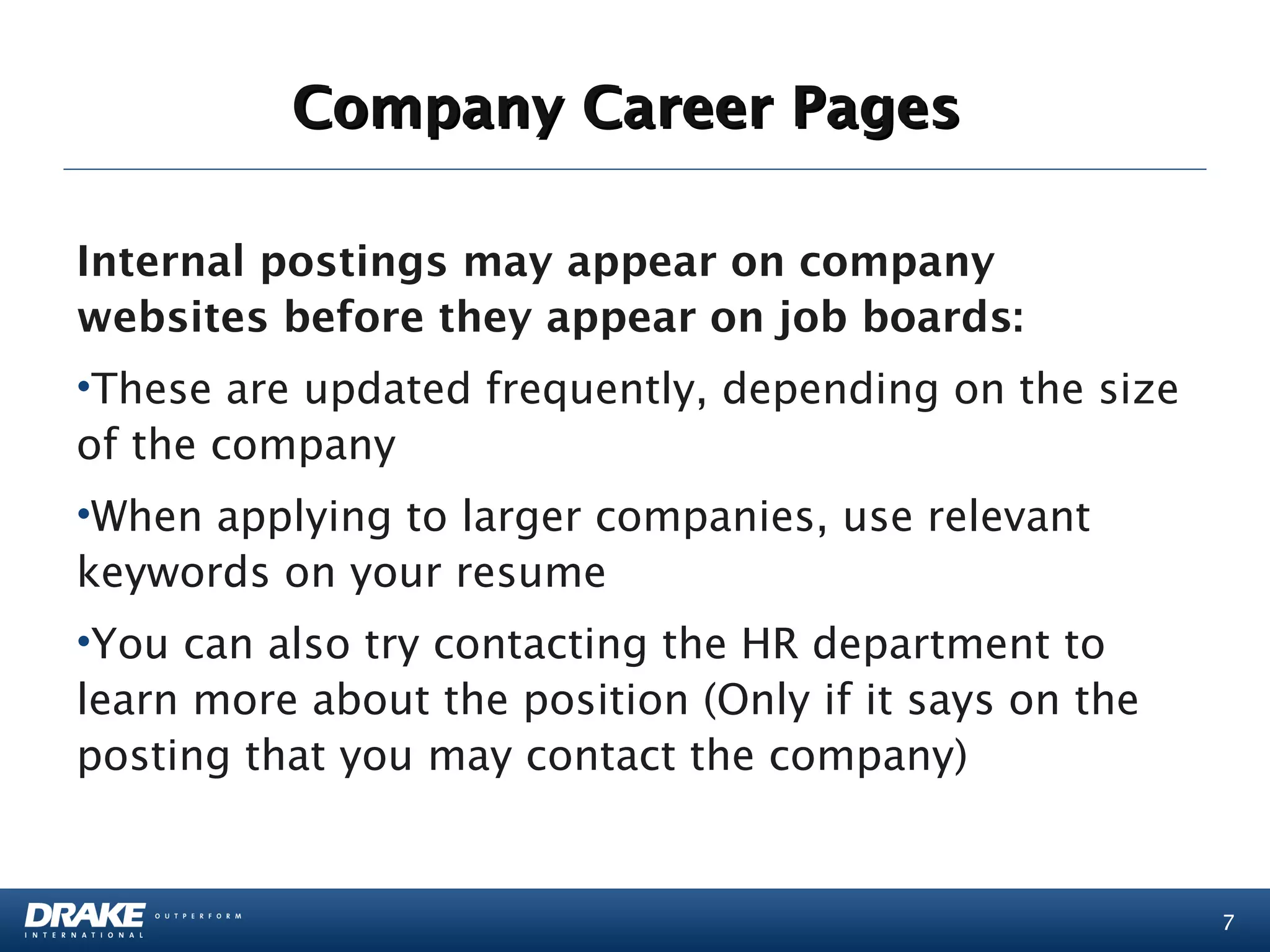 Company Career Pages

Internal postings may appear on company
websites before they appear on job boards:
•These are updated frequently, depending on the size
of the company
•When applying to larger companies, use relevant
keywords on your resume
•You can also try contacting the HR department to
learn more about the position (Only if it says on the
posting that you may contact the company)


                                                        7
 