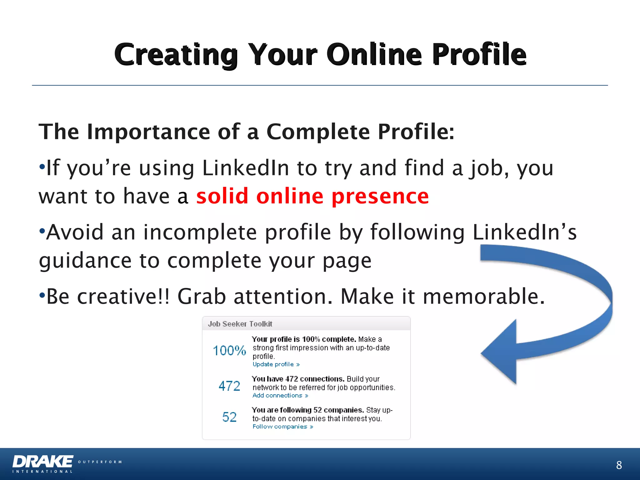 Creating Your Online Profile

The Importance of a Complete Profile:
•If you’re using LinkedIn to try and find a job, you
want to have a solid online presence
•Avoid an incomplete profile by following LinkedIn’s
guidance to complete your page
•Be creative!! Grab attention. Make it memorable.




                                                       8
 