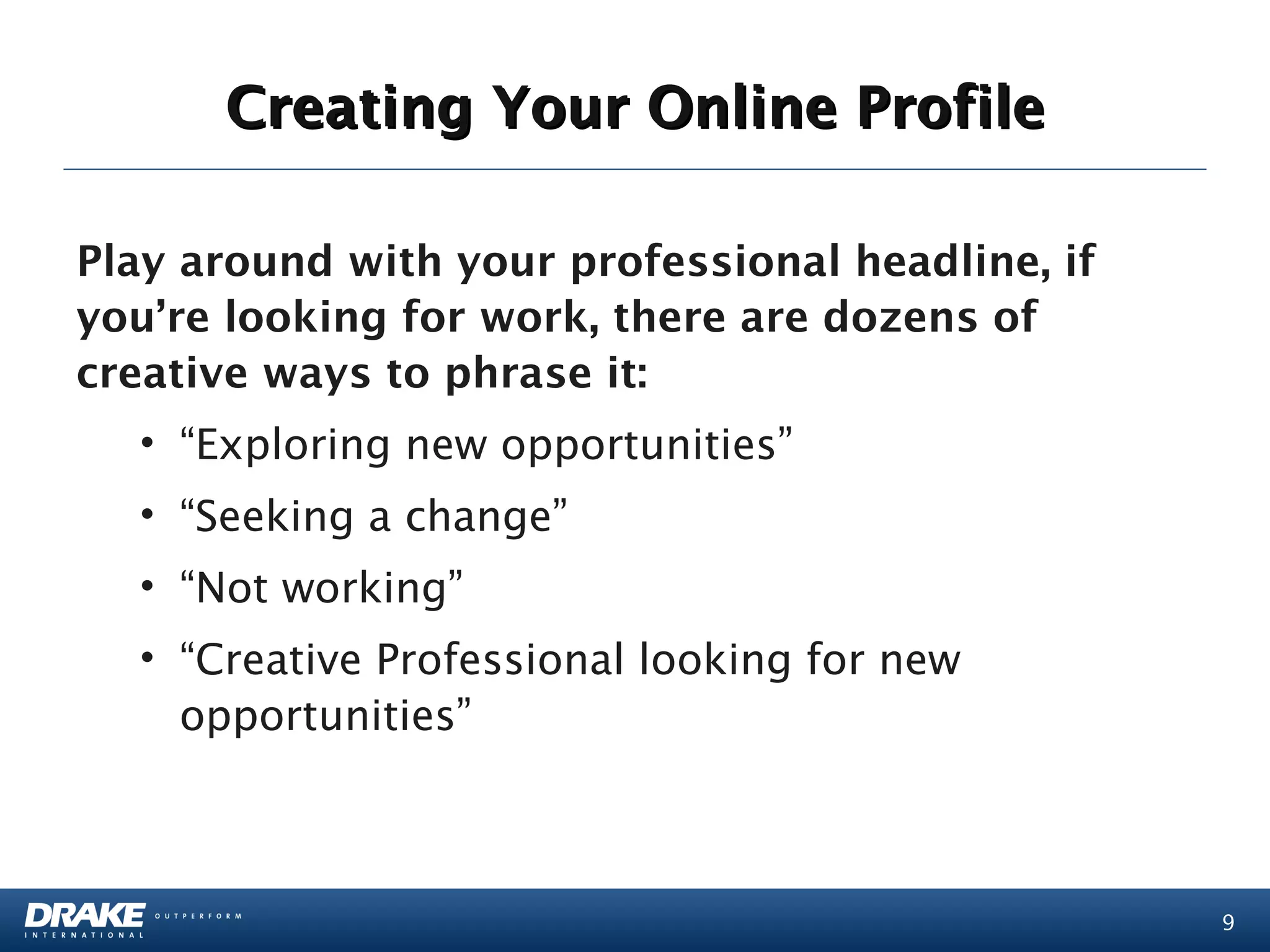 Creating Your Online Profile

Play around with your professional headline, if
you’re looking for work, there are dozens of
creative ways to phrase it:
  • “Exploring new opportunities”
  • “Seeking a change”
  • “Not working”
  • “Creative Professional looking for new
    opportunities”



                                                  9
 