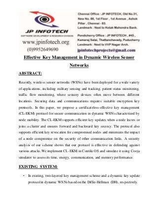 Effective Key Management in Dynamic Wireless Sensor
Networks
ABSTRACT:
Recently, wireless sensor networks (WSNs) have been deployed for a wide variety
of applications, including military sensing and tracking, patient status monitoring,
traffic flow monitoring, where sensory devices often move between different
locations. Securing data and communications requires suitable encryption key
protocols. In this paper, we propose a certificateless-effective key management
(CL-EKM) protocol for secure communication in dynamic WSNs characterized by
node mobility. The CL-EKM supports efficient key updates when a node leaves or
joins a cluster and ensures forward and backward key secrecy. The protocol also
supports efficient key revocation for compromised nodes and minimizes the impact
of a node compromise on the security of other communication links. A security
analysis of our scheme shows that our protocol is effective in defending against
various attacks.We implement CL-EKM in Contiki OS and simulate it using Cooja
simulator to assess its time, energy, communication, and memory performance.
EXISTING SYSTEM:
• In existing, two-layered key management scheme and a dynamic key update
protocolin dynamic WSNs based on the Diffie-Hellman (DH), respectively.
 