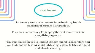 Laboratory tests are important for maintaining health
standards of humans living with us.
Conclusion
They are also necessary for keeping the environment safe for
every living organism.
Thus the onus is on you to find out the best microbial laboratory near
you that conduct best microbial lab testing, legionella lab testing and
antimicrobial testing.
 