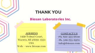 THANK YOU
ADDRESS
1950 Tobsal Court,
Warren, MI 48091-1351
USA
Web. - www.biosan.com
CONTACT US
Ph. 800-253-6800
Ph. 586-755-8970
info@biosan.com
Biosan Laboratories Inc.
 