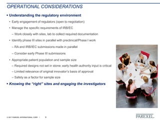 © 2017 PAREXEL INTERNATIONAL CORP. / 6
OPERATIONAL CONSIDERATIONS
 Understanding the regulatory environment
• Early engagement of regulators (open to negotiation)
• Manage the specific requirements of IRB/EC
– Work closely with sites, lab to collect required documentation
• Identify phase III sites in parallel with preclinical/Phase I work
– RA and IRB/IEC submissions made in parallel
– Consider early Phase III submissions
• Appropriate patient population and sample size
– Required designs not set in stone; early health authority input is critical
– Limited relevance of original innovator’s basis of approval
– Safety as a factor for sample size
 Knowing the “right” sites and engaging the investigators
 