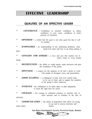 Youth modules/Leadership




               EFFECTIVE LEADERSHIP

             QUALITIES OF AN EFFECTIVE LEADER

*            CONFIDENCE - Confidence in yourself, confidence in others,
                                confidence in your cause, confidence in God’s
                                promise of assistance.

*        OPTIMISM - a belief that the goal is not only good but that it will
                                be reached.

*        KNOWLEDGE - an understanding of the underlying problems, what
                                   needs to be done and how to go about getting it
done.

*        CONCERN FOR OTHERS - a love and care that reaches out in
                                                     God’s name to every human
being.

*        DECISIVENESS - the ability to weigh option, make decisions and gain
                              the acceptance of the group.

*        OPENNESS - a respect for the opinions of all and a desire to work
                                 with people of divergent views and personalities.

*        GOOD EXAMPLE - a willingness to help with even menial tasks,
                                   to be out in front, and to support the members
                                 of the group in their endeavors.

*        PATIENCE - the willingness to let ideas ripen, to plan adequately,
                       to await the right time for action.

*        COURAGE - the courage to withstand criticism, to sacrifice self, to
                                 resist pressure and to continue in the face of
adversity.

*        COMMUNICATION - the ability to understand what others are trying
                                          to say and to convey decisions and
action plans                              clearly.

                     Don Bosco Development Society, Provincial House, Mumbai
 