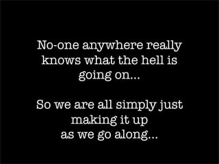 No-one anywhere really
knows what the hell is
      going on…

So we are all simply just
     making it up
    as we go along…
 