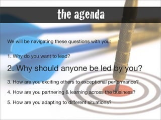 the agenda
We will be navigating these questions with you:


1. Why do you want to lead?

2. Why should anyone be led by you?
3. How are you exciting others to exceptional performance?

4. How are you partnering & learning across the business?

5. How are you adapting to different situations?
 