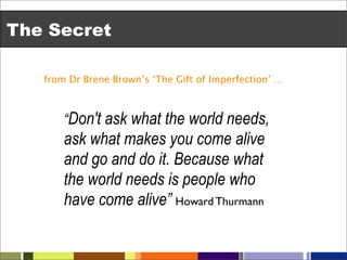 The Secret

   from Dr Brene Brown’s ‘The Gift of Imperfection’ …



       “Don't ask what the world needs,
       ask what makes you come alive
       and go and do it. Because what
       the world needs is people who
       have come alive” Howard Thurmann
 