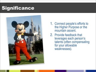 Significance


               1. Connect people’s efforts to
                  the Higher Purpose or the
                  mountain ascent.
               2. Provide feedback that
                  leverages each person’s
                  talents (often compensating
                  for your allowable
                  weaknesses).
 