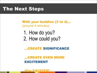 The Next Steps

      With your buddies (3 to 4)…
      (around 4 minutes)

       1. How do you?
       2. How could you?
       …CREATE SIGNIFICANCE

       …CREATE EVEN MORE
       EXCITEMENT

       “I’m EXCITED”
 