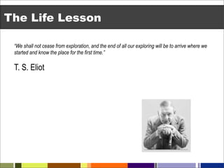 The Life Lesson

 “We shall not cease from exploration, and the end of all our exploring will be to arrive where we
 started and know the place for the first time.”

 T. S. Eliot
 