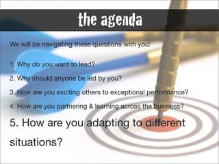 the agenda
We will be navigating these questions with you:


1. Why do you want to lead?

2. Why should anyone be led by you?

3. How are you exciting others to exceptional performance?

4. How are you partnering & learning across the business?

5. How are you adapting to different
situations?
 