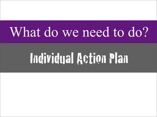 What do we need to do?
   Individual Action Plan
 