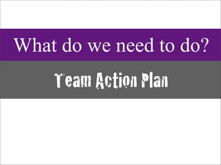 What do we need to do?
    Team Action Plan
 