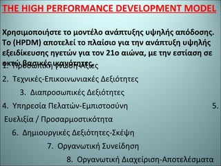 THE HIGH PERFORMANCE DEVELOPMENT MODEL
Χρησιμοποιήστε το μοντέλο ανάπτυξης υψηλής απόδοσης.
Το (HPDM) αποτελεί το πλαίσιο για την ανάπτυξη υψηλής
εξειδίκευσης ηγετών για τον 21ο αιώνα, με την εστίαση σε
οκτώ βασικές ικανότητες.1. Προσωπική γνώση-Αξίες
2. Τεχνικές-Επικοινωνιακές Δεξιότητες
3. Διαπροσωπικές Δεξιότητες
4. Υπηρεσία Πελατών-Εμπιστοσύνη 5.
Ευελιξία / Προσαρμοστικότητα
6. Δημιουργικές Δεξιότητες-Σκέψη
7. Οργανωτική Συνείδηση
8. Οργανωτική Διαχείριση-Αποτελέσματα
 