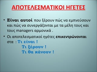ΑΠΟΤΕΛΕΣΜΑΤΙΚΟΙ ΗΓΕΤΕΣ
• Είναι αυτοί που ξέρουν πώς να εμπνεύσουν
και πώς να συνεργάζονται με τα μέλη τους και
τους managers αρμονικά .
• Οι αποτελεσματικοί ηγέτες επικεντρώνονται
στα : Τι είναι !
Τι ξέρουν !
Τι θα κάνουν !
 