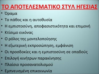 ΤΟ ΑΠΟΤΕΛΕΣΜΑΤΙΚΟ ΣΤΥΛ ΗΓΕΣΙΑΣ
• Όραμα
• Το πάθος και η αυτοθυσία
• Η εμπιστοσύνη, αποφασιστικότητα και επιμονή
• Κτίσιμο εικόνας
• Ο ρόλος της μοντελοποίησης
• Η εξωτερική εκπροσώπηση, εμφάνιση
• Οι προσδοκίες και η εμπιστοσύνη σε οπαδούς
• Επιλογή κινήτρων παρακίνησης
• Πλαίσιο προσανατολισμού
• Εμπνευσμένη επικοινωνία
 
