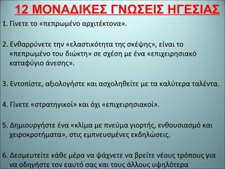 12 ΜΟΝΑΔΙΚΕΣ ΓΝΩΣΕΙΣ ΗΓΕΣΙΑΣ
1. Γίνετε το «πεπρωμένο αρχιτέκτονα».
2. Ενθαρρύνετε την «ελαστικότητα της σκέψης», είναι το
«πεπρωμένο του διώκτη» σε σχέση με ένα «επιχειρησιακό
καταφύγιο άνεσης».
3. Εντοπίστε, αξιολογήστε και ασχοληθείτε με τα καλύτερα ταλέντα.
4. Γίνετε «στρατηγικοί» και όχι «επιχειρησιακοί».
5. Δημιουργήστε ένα «κλίμα με πνεύμα γιορτής, ενθουσιασμό και
χειροκροτήματα», στις εμπνευσμένες εκδηλώσεις.
6. Δεσμευτείτε κάθε μέρα να ψάχνετε να βρείτε νέους τρόπους για
να οδηγήστε τον εαυτό σας και τους άλλους υψηλότερα
 