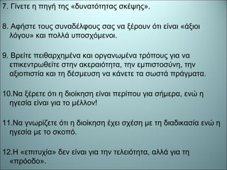 7. Γίνετε η πηγή της «δυνατότητας σκέψης».
8. Αφήστε τους συναδέλφους σας να ξέρουν ότι είναι «άξιοι
λόγου» και πολλά υποσχόμενοι.
9. Βρείτε πειθαρχημένα και οργανωμένα τρόπους για να
επικεντρωθείτε στην ακεραιότητα, την εμπιστοσύνη, την
αξιοπιστία και τη δέσμευση να κάνετε τα σωστά πράγματα.
10.Να ξέρετε ότι η διοίκηση είναι περίπου για σήμερα, ενώ η
ηγεσία είναι για το μέλλον!
11.Να γνωρίζετε ότι η διοίκηση έχει σχέση με τη διαδικασία ενώ η
ηγεσία με το σκοπό.
12.Η «επιτυχία» δεν είναι για την τελειότητα, αλλά για τη
«πρόοδο».
 