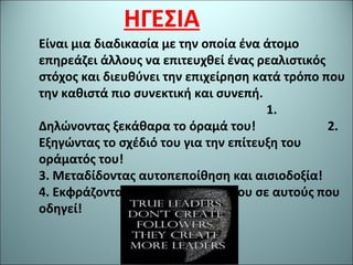ΗΓΕΣΙΑ
Είναι μια διαδικασία με την οποία ένα άτομο
επηρεάζει άλλους να επιτευχθεί ένας ρεαλιστικός
στόχος και διευθύνει την επιχείρηση κατά τρόπο που
την καθιστά πιο συνεκτική και συνεπή.
1.
Δηλώνοντας ξεκάθαρα το όραμά του! 2.
Εξηγώντας το σχέδιό του για την επίτευξη του
οράματός του!
3. Μεταδίδοντας αυτοπεποίθηση και αισιοδοξία!
4. Εκφράζοντας την εμπιστοσύνη του σε αυτούς που
οδηγεί!
 