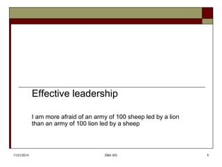 Effective leadership 
I am more afraid of an army of 100 sheep led by a lion 
than an army of 100 lion led by a sheep 
11/21/2014 DBA 303 1 
 