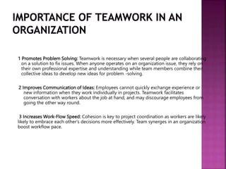 1 Promotes Problem Solving: Teamwork is necessary when several people are collaborating
on a solution to fix issues. When anyone operates on an organization issue, they rely on
their own professional expertise and understanding while team members combine their
collective ideas to develop new ideas for problem -solving.
2 Improves Communication of Ideas: Employees cannot quickly exchange experience or
new information when they work individually in projects. Teamwork facilitates
conversation with workers about the job at hand, and may discourage employees from
going the other way round.
3 Increases Work-Flow Speed: Cohesion is key to project coordination as workers are likely
likely to embrace each other's decisions more effectively. Team synerges in an organization
boost workflow pace.
 