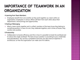 4 Learning from Team Members:
 Employees benefit from one another as they work together as a team within an
organization. Employees in various offices will learn from each other about their
departments' shortcomings and opportunities.
5 Feeling of Belonging:
 When a team works together and is unified, members of the team know they belong to
something positive. In case of a win, they celebrate together, and in times of losses, they
comfort one another.
6 Productivity:
 Collaboration to boosts efficiency and this is how it is possible to break the workload and
to reduce the single workload. The basis of your position is according to your credentials
and specialization. You can be a competent instructor, but also have an expertise in
architecture, so that the organization can make use of its talents.
 