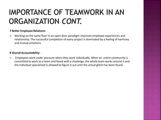 7 Better Employee Relations:
 Working on the same floor in an open door paradigm improves employee experiences and
relationship. The successful completion of every project is dominated by a feeling of harmony
and mutual emotions.
8 Shared Accountability:
 Employees work under pressure when they work individually. When an entire community is
committed to work as a team and faced with a challenge, the whole team works around it and
the individual specialized is allowed to figure it out until the actual glitch has been found.
 